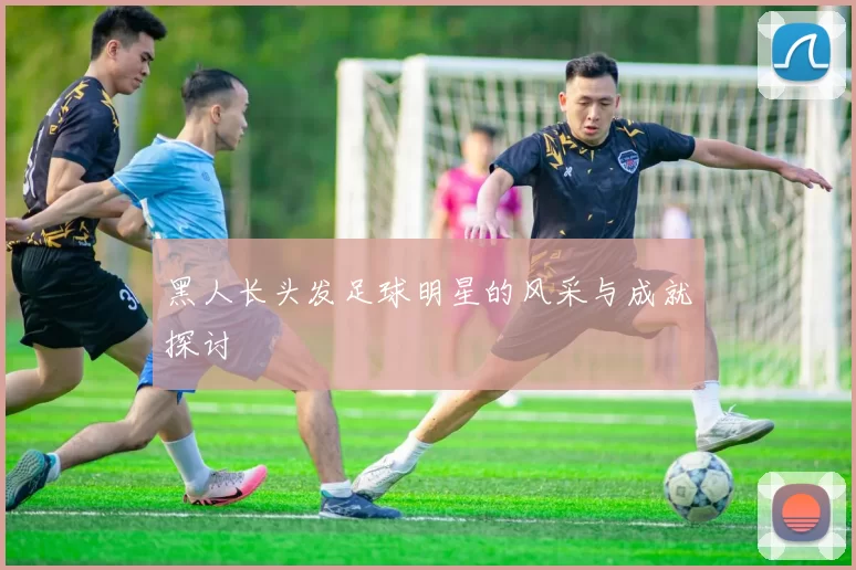 黑人长头发足球明星的风采与成就探讨