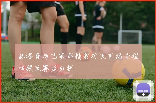 赫塔费与巴塞那精彩对决直播全程回顾及赛后分析