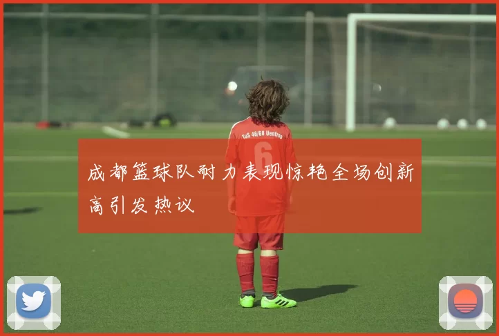 成都篮球队耐力表现惊艳全场创新高引发热议