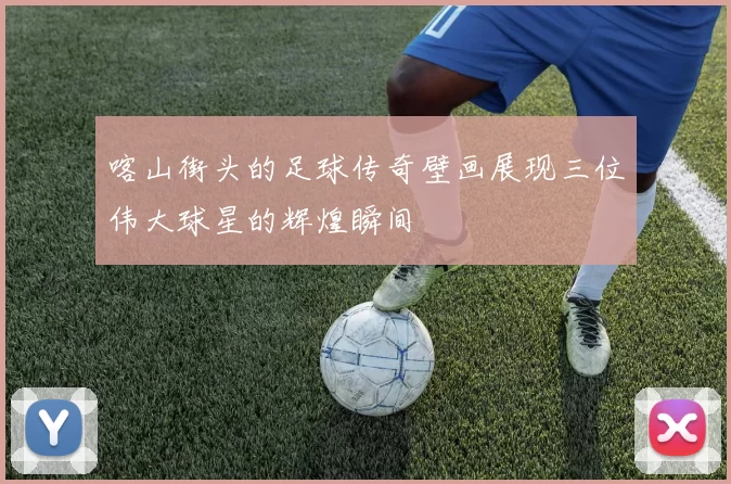 喀山街头的足球传奇壁画展现三位伟大球星的辉煌瞬间