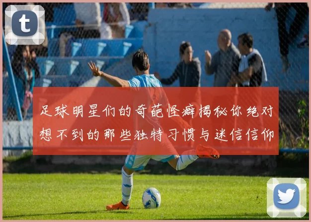 足球明星们的奇葩怪癖揭秘你绝对想不到的那些独特习惯与迷信信仰