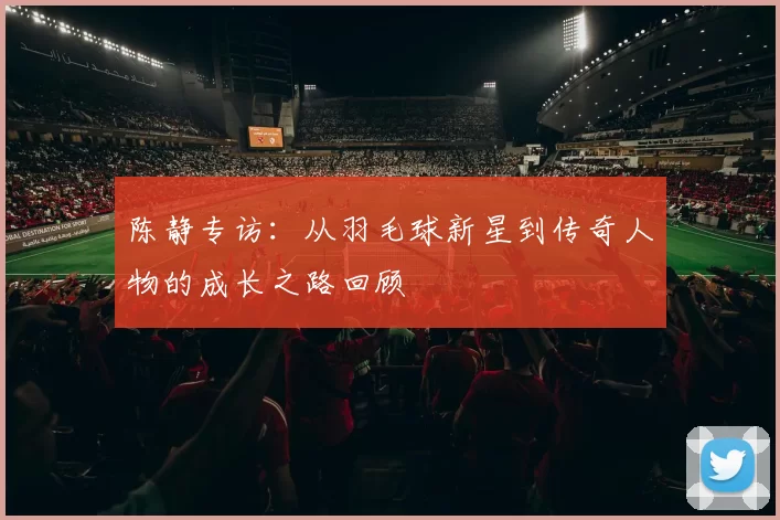 陈静专访：从羽毛球新星到传奇人物的成长之路回顾