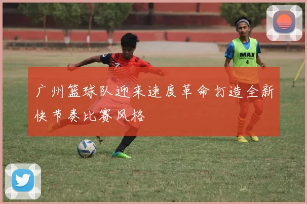 广州篮球队迎来速度革命打造全新快节奏比赛风格