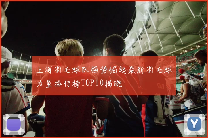 上海羽毛球队强势崛起最新羽毛球力量排行榜TOP10揭晓