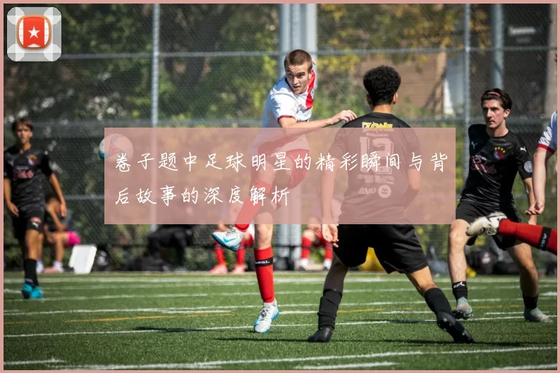 卷子题中足球明星的精彩瞬间与背后故事的深度解析