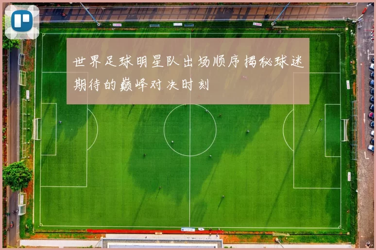 世界足球明星队出场顺序揭秘球迷期待的巅峰对决时刻