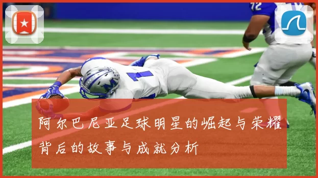 阿尔巴尼亚足球明星的崛起与荣耀背后的故事与成就分析