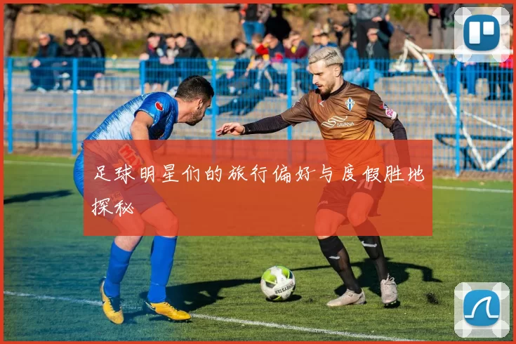 足球明星们的旅行偏好与度假胜地探秘