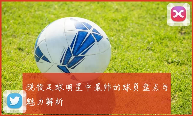 现役足球明星中最帅的球员盘点与魅力解析