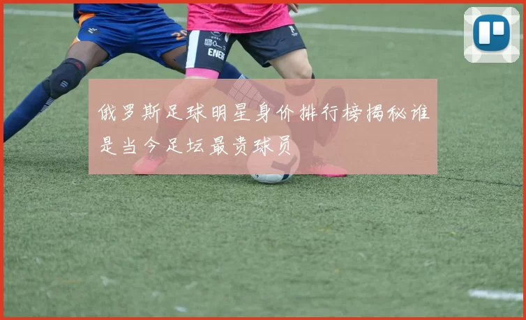 俄罗斯足球明星身价排行榜揭秘谁是当今足坛最贵球员