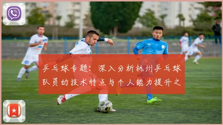 乒乓球专题：深入分析杭州乒乓球队员的技术特点与个人能力提升之路