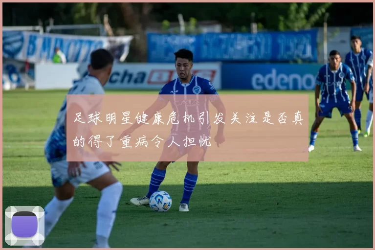 足球明星健康危机引发关注是否真的得了重病令人担忧