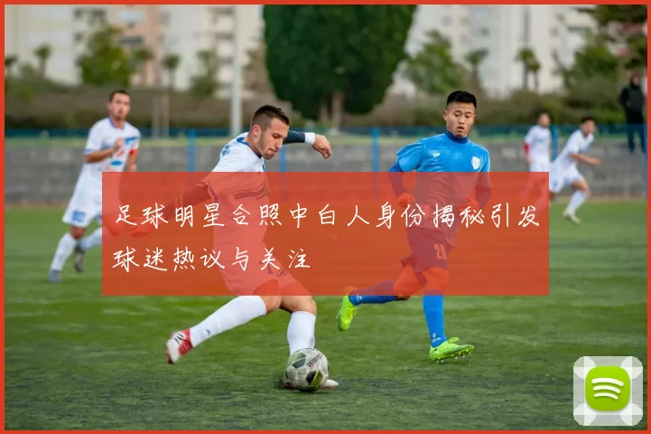 足球明星合照中白人身份揭秘引发球迷热议与关注