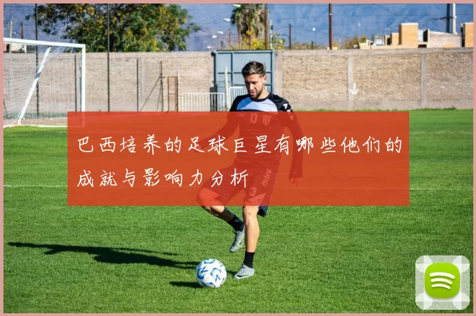 巴西培养的足球巨星有哪些他们的成就与影响力分析