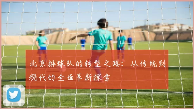 北京排球队的转型之路：从传统到现代的全面革新探索