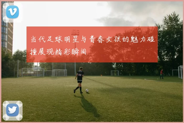 当代足球明星与青春女孩的魅力碰撞展现精彩瞬间