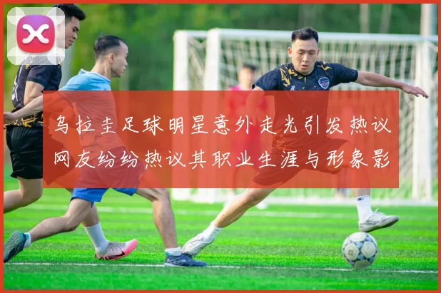 乌拉圭足球明星意外走光引发热议网友纷纷热议其职业生涯与形象影响