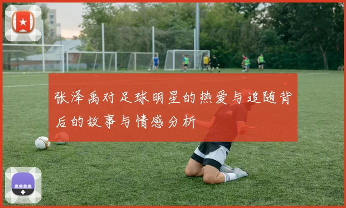 张泽禹对足球明星的热爱与追随背后的故事与情感分析