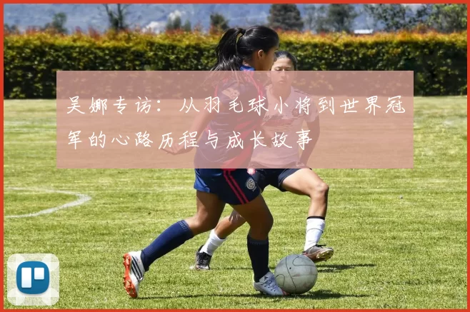 吴娜专访：从羽毛球小将到世界冠军的心路历程与成长故事