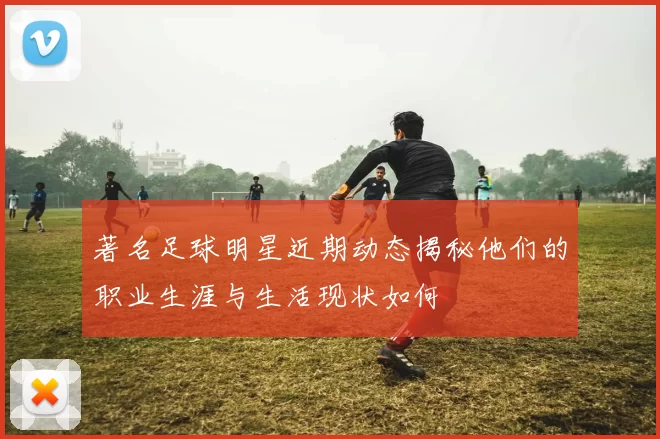 著名足球明星近期动态揭秘他们的职业生涯与生活现状如何