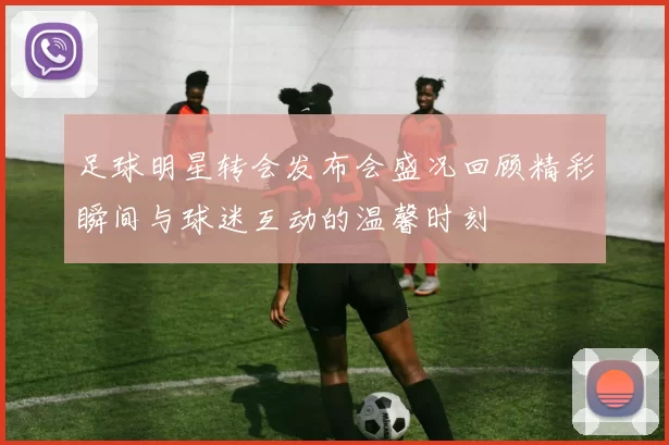 足球明星转会发布会盛况回顾精彩瞬间与球迷互动的温馨时刻