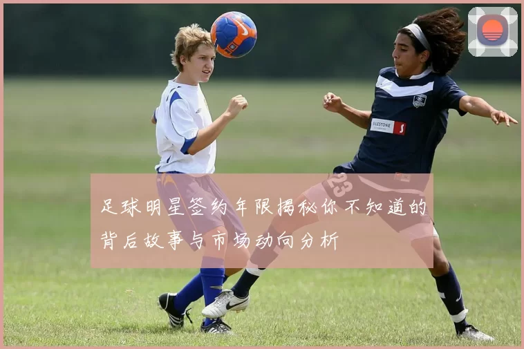 足球明星签约年限揭秘你不知道的背后故事与市场动向分析