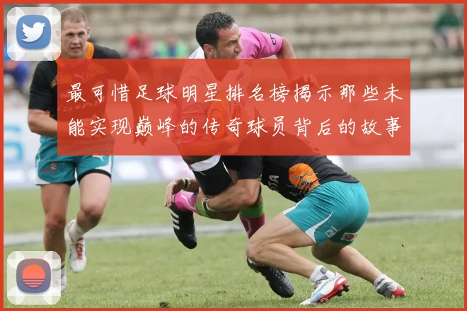 最可惜足球明星排名榜揭示那些未能实现巅峰的传奇球员背后的故事