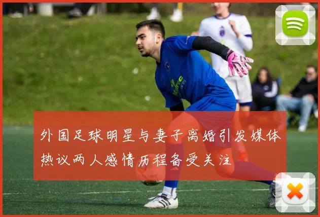 外国足球明星与妻子离婚引发媒体热议两人感情历程备受关注