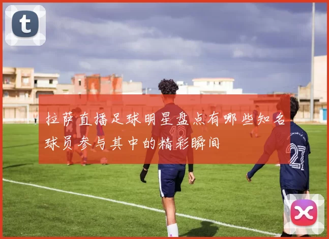 拉萨直播足球明星盘点有哪些知名球员参与其中的精彩瞬间