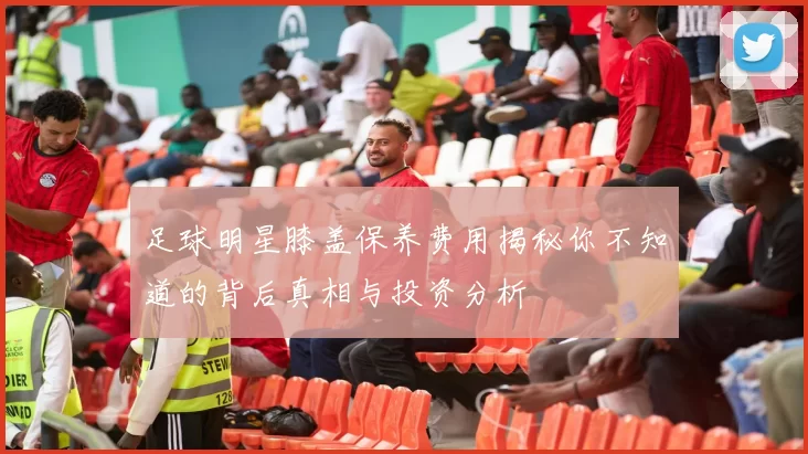 足球明星膝盖保养费用揭秘你不知道的背后真相与投资分析