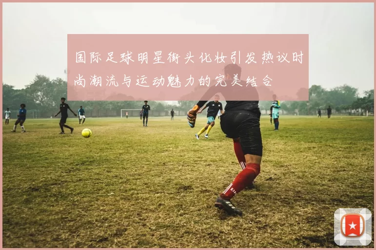 国际足球明星街头化妆引发热议时尚潮流与运动魅力的完美结合