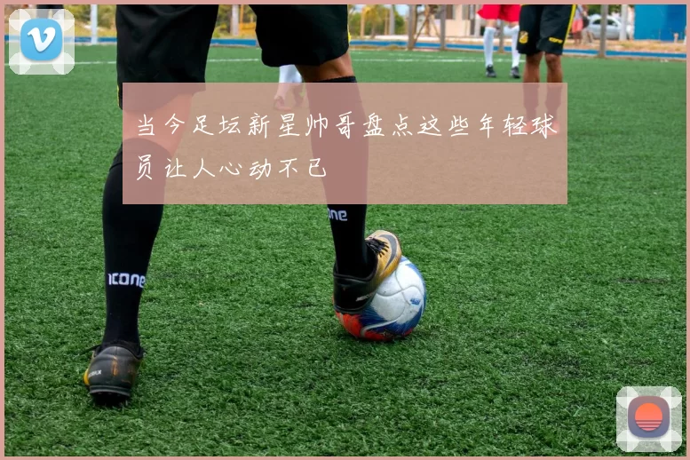 当今足坛新星帅哥盘点这些年轻球员让人心动不已