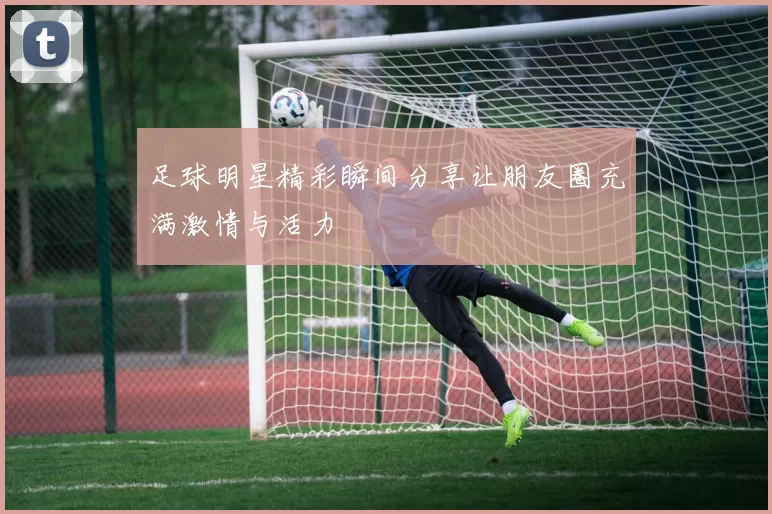 足球明星精彩瞬间分享让朋友圈充满激情与活力