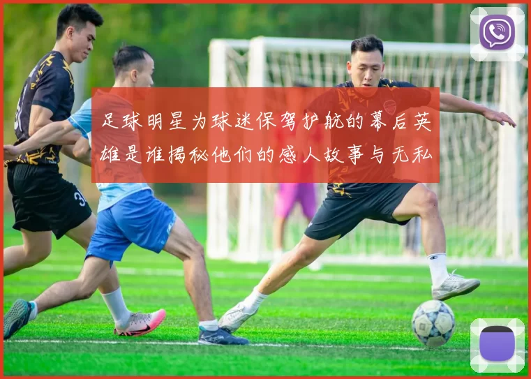 足球明星为球迷保驾护航的幕后英雄是谁揭秘他们的感人故事与无私奉献