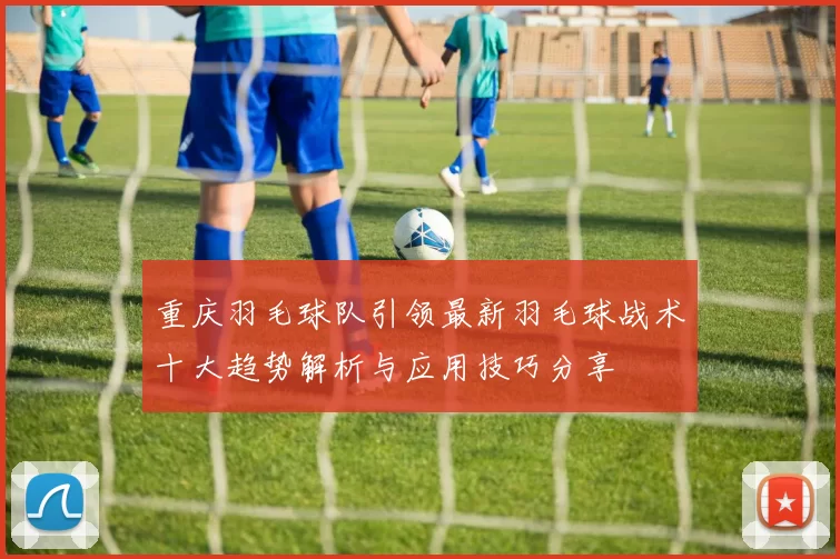 重庆羽毛球队引领最新羽毛球战术十大趋势解析与应用技巧分享