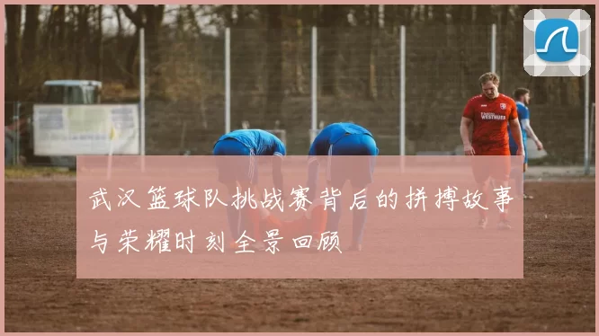 武汉篮球队挑战赛背后的拼搏故事与荣耀时刻全景回顾