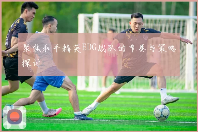聚焦和平精英EDG战队的节奏与策略探讨