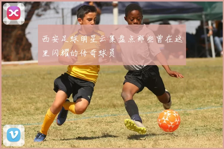 西安足球明星云集盘点那些曾在这里闪耀的传奇球员