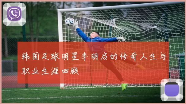 韩国足球明星李明启的传奇人生与职业生涯回顾