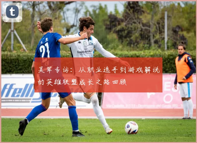 吴军专访：从职业选手到游戏解说的英雄联盟成长之路回顾