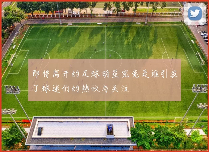 即将离开的足球明星究竟是谁引发了球迷们的热议与关注
