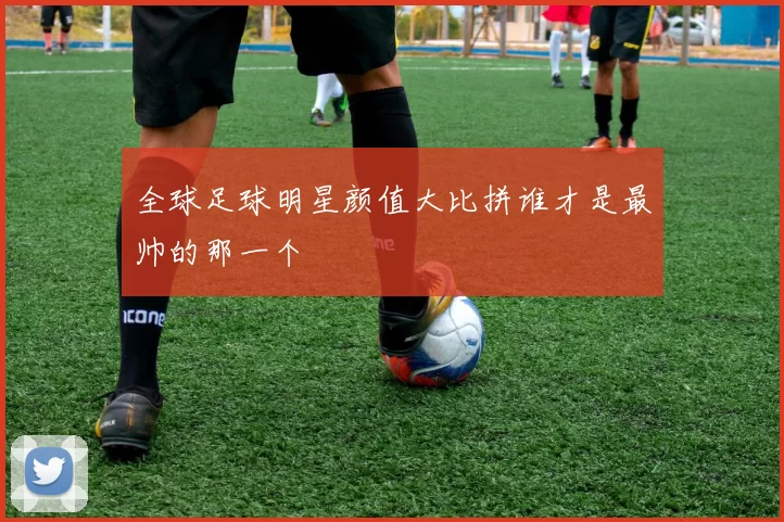 全球足球明星颜值大比拼谁才是最帅的那一个
