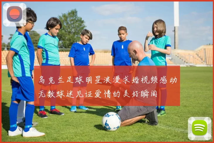 乌克兰足球明星浪漫求婚视频感动无数球迷见证爱情的美好瞬间