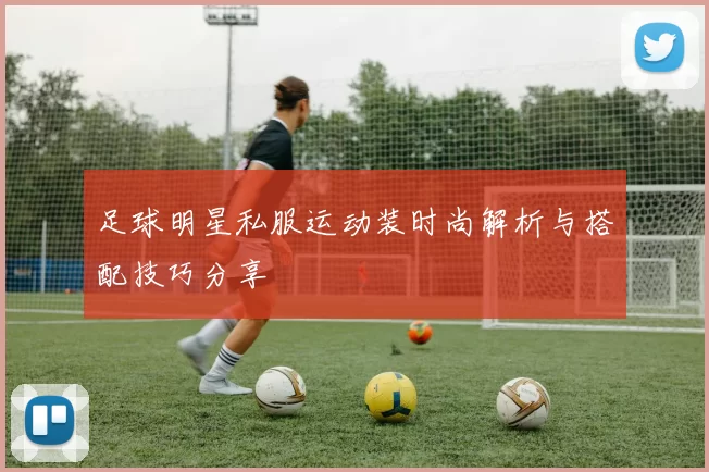 足球明星私服运动装时尚解析与搭配技巧分享