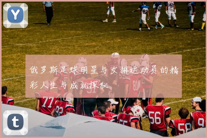 俄罗斯足球明星与女排运动员的精彩人生与成就探秘