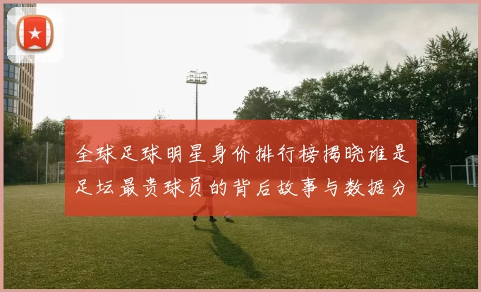 全球足球明星身价排行榜揭晓谁是足坛最贵球员的背后故事与数据分析