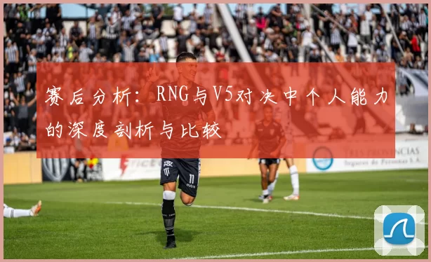 赛后分析：RNG与V5对决中个人能力的深度剖析与比较
